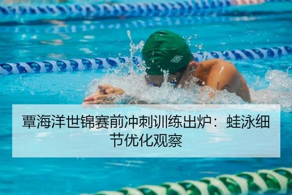 覃海洋世锦赛前冲刺训练出炉：蛙泳细节优化观察